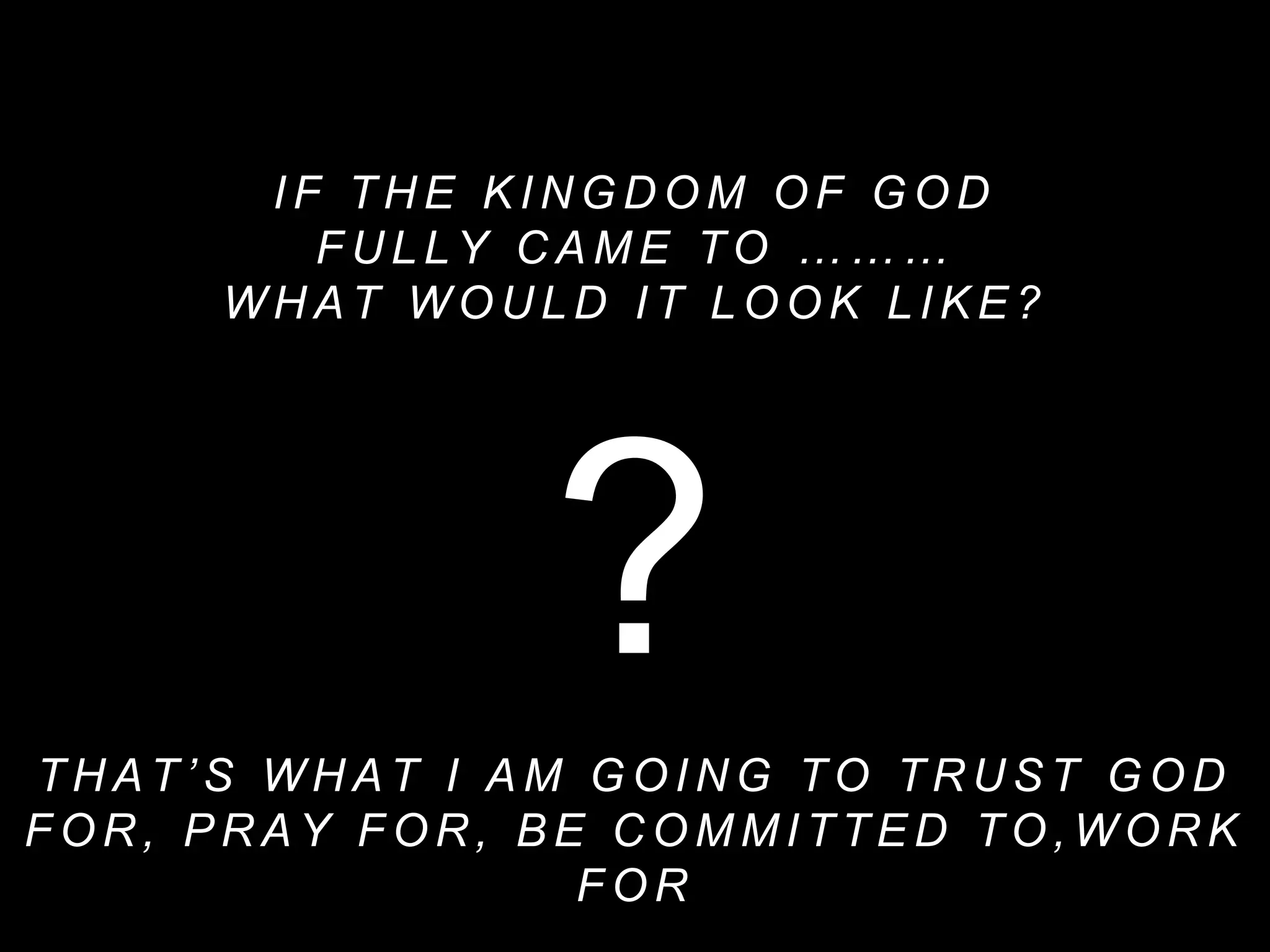 I F T H E K I N G D O M O F G O D
F U L L Y C A M E T O … … …
W H A T W O U L D I T L O O K L I K E ?
T H A T ’ S W H A T I A M G O I N G T O T R U S T G O D
F O R , P R A Y F O R , B E C O M M I T T E D T O , W O R K
F O R