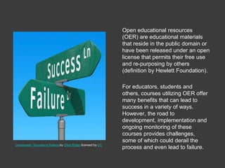 Open educational resources
(OER) are educational materials
that reside in the public domain or
have been released under an open
license that permits their free use
and re-purposing by others
(definition by Hewlett Foundation).
For educators, students and
others, courses utilizing OER offer
many benefits that can lead to
success in a variety of ways.
However, the road to
development, implementation and
ongoing monitoring of these
courses provides challenges,
some of which could derail the
process and even lead to failure.
Crossroads: Success or Failure by Chris Potter licensed by CC
 