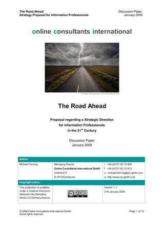 The Road Ahead:                                                                         Discussion Paper
Strategy Proposal for Information Professionals                                             January 2009




           online consultants international




                                                      © www.istockphoto.com/ClintSprencer




                                   The Road Ahead

                            Proposal regarding a Strategic Direction
                                    for Information Professionals
                                              in the 21st Century


                                              Discussion Paper
                                                January 2009



Author:

Michael Fanning                 Managing Director                         t +49-(0)721-92 12-909
                                Online Consultants International GmbH     f +49-(0)721-92 12-913
                                Unterreut 6                               e michael.fanning@oci-gmbh.com
                                D-76135 Karlsruhe                         w http://www.oci-gmbh.com

Copyright notice:

This publication is available                                             Version 1.1
under a Creative Commons                                                  31st January 2009
Attribution-No Derivative
Works 3.0 Germany licence.




© 2009 Online Consultants International GmbH.                                                  Page 1 of 12
Some rights reserved.
 