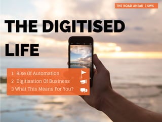 THE DIGITISED
LIFE
1 Rise Of Automation
2 Digitisation Of Business
3 What This Means For You?
THE ROAD AHEAD | SWS
 