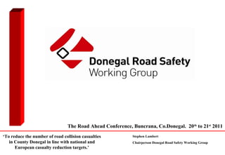 The Road Ahead Conference, Buncrana, Co.Donegal. 20th to 21st 2011
‘To reduce the number of road collision casualties          Stephen Lambert
   in County Donegal in line with national and              Chairperson Donegal Road Safety Working Group
      European casualty reduction targets.’
 