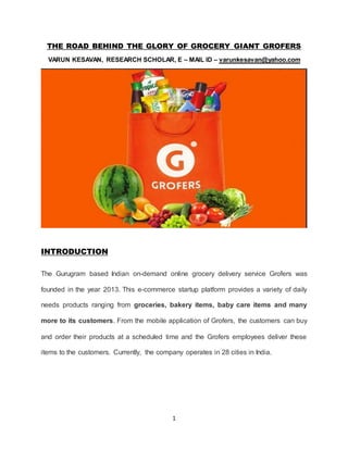1
THE ROAD BEHIND THE GLORY OF GROCERY GIANT GROFERS
VARUN KESAVAN, RESEARCH SCHOLAR, E – MAIL ID – varunkesavan@yahoo.com
INTRODUCTION
The Gurugram based Indian on-demand online grocery delivery service Grofers was
founded in the year 2013. This e-commerce startup platform provides a variety of daily
needs products ranging from groceries, bakery items, baby care items and many
more to its customers. From the mobile application of Grofers, the customers can buy
and order their products at a scheduled time and the Grofers employees deliver these
items to the customers. Currently, the company operates in 28 cities in India.
 