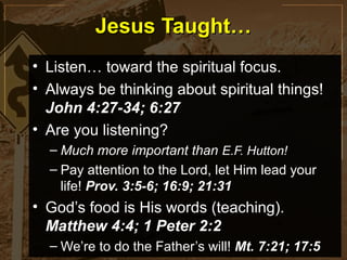 Jesus Taught…
• Listen… toward the spiritual focus.
• Always be thinking about spiritual things!
  John 4:27-34; 6:27
• Are you listening?
  – Much more important than E.F. Hutton!
  – Pay attention to the Lord, let Him lead your
    life! Prov. 3:5-6; 16:9; 21:31
• God’s food is His words (teaching).
  Matthew 4:4; 1 Peter 2:2
  – We’re to do the Father’s will! Mt. 7:21; 17:5
 