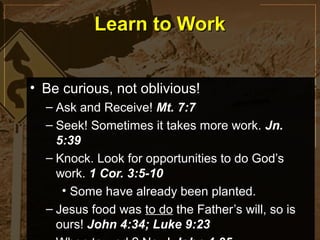 Learn to Work


• Be curious, not oblivious!
  – Ask and Receive! Mt. 7:7
  – Seek! Sometimes it takes more work. Jn.
    5:39
  – Knock. Look for opportunities to do God’s
    work. 1 Cor. 3:5-10
     • Some have already been planted.
  – Jesus food was to do the Father’s will, so is
    ours! John 4:34; Luke 9:23
 