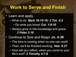 Work to Serve and Finish
• Learn and apply.
  – What to do. Mark 16:15-16; 2 Tim. 4:2
     • Do what you know! Col. 1:8-10
  – Always grow in His knowledge and grace.
        2 Peter 3:18
• Continue to Sow and Reap! Jn. 4:36
  – The time is coming when no one can work!
  – Then, we’ll be finished working. Heb. 9:27
  – How will you reflect, when you come to your
    life’s end? 2 Timothy 4:7-8
 