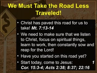 We Must Take the Road Less
         Traveled!
  • Christ has paved this road for us to
    take! Mt. 7:13-14
  • We need to make sure that we listen
    to Christ, focus on spiritual things,
    learn to work, then constantly sow and
    reap for the Lord!
  • Have you started on this road yet?
  • Start today, come to Jesus:           1
    Cor. 15:3-4; Acts 2:38; 8:37; 22:16
 