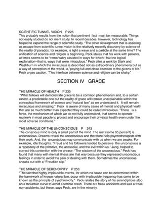 SCIENTIFIC TUNNEL VISION P 225
This probably results from the notion that pertinent fact must be measurable. Things
not easily studied do not merit study. In recent decades, however, technology has
helped to expand the range of scientiﬁc study. “The other development that is assisting
us escape from scientiﬁc tunnel vision is the relatively recently discovery by science of
the reality of paradox. for example, is light a wave and a particle at the same time? The
uniﬁcation of science and religion is beginning. Peck states that his work with patients,
at times seems to be “remarkably assisted in ways for which I had no logical
explanation--that is, ways that were miraculous.” Peck cites a work by Stark and
Washburn in which the miraculous is described not as extraordinary phenomena but as
a way of perception of the world, ie,”paying full and close attention to the givens of life.”
Peck urges caution. “This interface between science and religion can be shaky.” 


      
      
      
       SECTION IV GRACE

THE MIRACLE OF HEALTH P 235
 “What follows will demonstrate grace to be a common phenomenon and, to a certain
extent, a predictable one but the reality of grace will remain unexplainable within the
conceptual framework of science and “natural law” as we understand it. It will remain
miraculous and amazing.” Peck is aware of many cases of mental and physical health
that are so much better than expected they could be called miraculous. ”There is a
force, the mechanism of which we do not fully understand, that seems to operate
routinely in most people to protect and encourage their physical health even under the
most adverse conditions.”

THE MIRACLE OF THE UNCONSCIOUS P
 243
The conscious mind is only a small part of the mind. The rest (some 95 percent) is
unconscious. Dreams reveal the unconscious and therefore help psychotherapists with
their work. And, the unconscious may communicate with us when we are awake. For
example, idle thoughts. “Freud and his followers tended to perceive the unconscious a
a repository of the primitive, the antisocial, and the evil within us.” Jung, helped to
correct this contention with the phrase: “The wisdom of the unconscious.” Peck has
found that many with mental illness are that way because they repressed unconscious
feelings in order to avoid the pain of dealing with them. Sometimes the unconscious
sneaks out with a “Freudian slip.”

THE MIRACLE OF SERENDIPITY P 253
“The fact that highly implausible events, for which no cause can be determined within
the framework of known natural law, occur with implausible frequency has come to be
known as the principle of synchronicity.” Peck relates the story of his serendipitous stop
on a mountain curve to avoid a terrible crash. There are freak accidents and well a freak
non-accidents, but these, says Peck, are in the minority.
 
