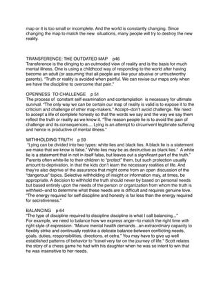 map or it is too small or incomplete. And the world is constantly changing. Since
changing the map to match the new situations, many people will try to destroy the new
reality.



TRANSFERENCE: THE OUTDATED MAP p46
Transference is the clinging to an outmoded view of reality and is the basis for much
mental illness. One is using a childhood way of responding to the world after having
become an adult (or assuming that all people are like your abusive or untrustworthy
parents). “Truth or reality is avoided when painful. We can revise our maps only when
we have the discipline to overcome that pain.”

OPENNESS TO CHALLENGE p 51
The process of constant self examination and contemplation is necessary for ultimate
survival. “The only way we can be certain our map of reality is valid is to expose it to the
criticism and challenge of other map-makers.” Accept--donʼt avoid challenge. We need
to accept a life of complete honesty so that the words we say and the way we say them
reﬂect the truth or reality as we know it. “The reason people lie is to avoid the pain of
challenge and its consequences.... Lying is an attempt to circumvent legitimate suffering
and hence is productive of mental illness.”

WITHHOLDING TRUTH p 59
 “Lying can be divided into two types: white lies and black lies. A black lie is a statement
we make that we know is false.” White lies may be as destructive as black lies.“ A white
lie is a statement that in not in itself false, but leaves out a signiﬁcant part of the truth.”
Parents often white-lie to their children to “protect” them, but such protection usually
amount to deprivation, in that the kids donʼt learn the necessary realities of life. And
theyʼre also deprive of the assurance that might come from an open discussion of the
“dangerous” topics. Selective withholding of insight or information may, at times, be
appropriate. A decision to withhold the truth should never by based on personal needs
but based entirely upon the needs of the person or organization from whom the truth is
withheld--and to determine what these needs are is difﬁcult and requires genuine love.
“The energy required for self discipline and honesty is far less than the energy required
for secretiveness.”

BALANCING p 64
“The type of discipline required to discipline discipline is what I call balancing...”
For example, we need to balance how we express anger--to match the right time with
right style of expression. “Mature mental health demands...an extraordinary capacity to
ﬂexibly strike and continually restrike a delicate balance between conﬂicting needs,
goals, duties, responsibilities, directions, et cetra.” You may have to give up well
established patterns of behavior to “travel very far on the journey of life.” Scott relates
the story of a chess game he had with his daughter when he was so intent to win that
he was insensitive to her needs.
 