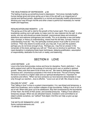 THE HEALTHINESS OF DEPRESSION p 69
The feeling of giving up something loved is depression. ”And since mentally healthy
human beings grow and since giving up or loss of the old self is an integral part of
mental and spiritual growth, depression is a normal and basically healthy phenomenon.”
Working your way through mid-life and other crises is painful but necessary for mental
health and happiness.


RENUNCIATION AND REBIRTH p 72
The giving up of the self is vital for the growth of the human spirit. This is called
bracketing--putting oneʼs self aside--to make room for new material into the self. In other
words, one can and should put aside (bracket) preconceived ideas and emotional
distortions and welcome strangeness and novelty. “For us to develop a new and better
idea, concept, or theory of understanding, means that the old idea, concept, theory of
understanding must die.” Yes, the spiritually evolved person must suffer to arrive and
continue. “Then why desire to evolve at all, you may ask. If you ask this question,
perhaps you do not know enough of joy. Perhaps you may ﬁnd an answer in the
remainder of this book; perhaps you will not.” There are no shortcut to sainthood. You
need discipline in employing these basic techniques: delaying gratiﬁcation, assumption
of responsibility, dedication to the truth or reality, and balancing..



                              SECTION II            LOVE
LOVE DEFINED p 81
Love is the force that provides motive and force for discipline. Peckʼs deﬁnition: “...the
will to extend oneʼs self for the purpose of nurturing oneʼs own or anotherʼs spiritual
growth.” Many acts that seem to be of love are not. We need to distinguish between
conscious and unconscious purposes in the mind of the lover. The act of loving helps
the lover to evolve to a higher state and our spiritual development is important for
ourselves and others. ”When we love someone our love become demonstrable or real
only through our exertion;...love is effortful. ”Love is an act of will. We chose to love.

FALLING IN “LOVE” p 84
That ”falling in love” is love is a potent misconception. It is: sex-linked and temporary, a
relief from loneliness, and a sudden collapse of ego boundaries. Falling in love is not an
act of will. When kids grow up to be adolescent, they feel constrained by the boundaries
of their ﬂesh, the limits of their power, and societal pressures. Falling in love allows a
temporary escape. When we are attracted toward, invested in and committed to an
object outside ourselves, we “cathect” that object. And this can help us give up ego
boundaries.

THE MYTH OF ROMANTIC LOVE              p 91
Some mythical elements are:
--It will last forever.
 