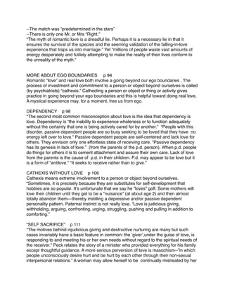 --The match was “predetermined in the stars”
--There is only one Mr. or Mrs “Right.”
“The myth of romantic love is a dreadful lie. Perhaps it is a necessary lie in that it
ensures the survival of the species and the seeming validation of the falling-in-love
experience that traps us into marriage.” Yet “millions of people waste vast amounts of
energy desperately and futilely attempting to make the reality of their lives conform to
the unreality of the myth.”


MORE ABOUT EGO BOUNDARIES p 94
Romantic “love” and real love both involve a going beyond our ego boundaries . The
process of investment and commitment to a person or object beyond ourselves is called
(by psychiatrists) “cathexis.” Cathecting a person or object or thing or activity gives
practice in going beyond your ego boundaries and this is helpful toward doing real love.
A mystical experience may, for a moment, free us from ego.

DEPENDENCY p 98
“The second most common misconception about love is the idea that dependency is
love. Dependency is “the inability to experience wholeness or to function adequately
without the certainty that one is being actively cared for by another.” “People with this
disorder, passive dependent people are so busy seeking to be loved that they have no
energy left over to love.” Passive dependent people are self-centered and lack love for
others. They envision only one effortless state of receiving care. “Passive dependency
has its genesis in lack of love.” (from the parents of the p.d. person). When p.d. people
do things for others it is to cement attachment and assure their own care. Lack of love
from the parents is the cause of p.d. in their children. P.d. may appear to be love but it
is a form of “antilove.” “It seeks to receive rather than to give.”

CATHEXIS WITHOUT LOVE p 106
Cathexis means extreme involvement to a person or object beyond ourselves.
“Sometimes, it is precisely because they are substitutes for self-development that
hobbies are so popular. Itʼs unfortunate that we say he ”loves” golf. Some mothers will
love their children until they get to be a “nuisance” (at about age 2) and then almost
totally abandon them---thereby instilling a depressive and/or passive dependent
personality pattern. Paternal instinct is not really love. “Love is judicious giving,
withholding, arguing, confronting, urging, struggling, pushing and pulling in addition to
comforting.”

“SELF SACRIFICE” p 111
“The motives behind injudicious giving and destructive nurturing are many but such
cases invariably have a basic feature in common: the ʻgiverʼ,under the guise of love, is
responding to and meeting his or her own needs without regard to the spiritual needs of
the receiver.” Peck relates the story of a minister who provided everything for his family
except thoughtful guidance. A more serious perversion of love is masochism--”in which
people unconsciously desire hurt and be hurt by each other through their non-sexual
interpersonal relations.” A woman may allow herself to be continually mistreated by her
 
