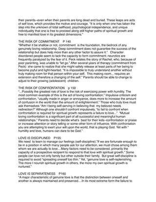 their parents--even when their parents are long dead and buried. These leaps are acts
of self love, which provides the motive and courage. “It is only when one has taken the
step into the unknown of total selfhood, psychological independence, and unique
individuality that one is free to proceed along still higher paths of spiritual growth and
free to manifest love in its greatest dimensions.”

THE RISK OF COMMITMENT P 140
“Whether it be shallow or not, commitment is the foundation, the bedrock of any
genuinely loving relationship. Deep commitment does not guarantee the success of the
relationship but does help more than any other factor to assure it.”
 Character
disordered people seem to lack the capacity to form commitment; neurotics are
frequently paralyzed by the fear of it. Peck relates the story of Rachel, who, because of
poor parenting, was unable to “let go.” After several years of therapy (commitment from
Peck) she came to realize that she might safely release at least parts of her being to
become joyful and light-hearted. “It is impossible to truly understand another without
truly making room for that person within your self. This making room... requires an
extension and therefore a changing of the self.” Parents should be able to change to
adjust to their growing (adolescent) children.

THE RISK OF CONFRONTATION p 150
“...Possibly the greatest risk of love is the risk of exercising power with humility. The
most common example of this is the act of loving confrontation.” Impulsive criticism and
confrontation, “usually made in anger or annoyance, does more to increase the amount
of confusion in the world than the amount of enlightenment.” Those who truly love must
ask themselves “Am I being self-serving in believing that my beloved needs
redirection?” Although one shouldnʼt confront impulsively, “to fail to confront when
confrontation is required for spiritual growth represents a failure to love...” “Mutual
loving confrontation is a signiﬁcant part of all successful and meaningful human
relationships.” Parents need to decide whatʼs best for their kids--confrontation or praise
or increase attention or story telling or some other form of inﬂuence. With confrontation
you are attempting to exert your will upon the world, that is playing God. Yet with “
humility and love, humans can dare to be God.”

LOVE IS DISCIPLINED P155
We need to learn to manage our feelings (self-discipline).”If we are fortunate enough to
be in a position in which many people ask for our attention, we must chose among them
whom we are actually to love....Many factors need to be considered. primarily the
capacity of a prospective recipient to respond to that love with spiritual growth.” Some
people can love not only family but other outside their family. But great self-discipline is
required to avoid “spreading oneself too thin.” Yet, “genuine love is self-replenishing.
The more I nourish spiritual growth in others, the more my own spiritual growth is
nurtured.”

LOVE IS SEPARATENESS P160
“A major characteristic of genuine love is that the distinction between oneself and
another is always maintained and preserved....In its most extreme form the failure to
 