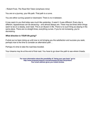 - Robert Frost, The Road Not Taken (emphasis mine)

You are on a journey, your life path. That path is a curve.

You are either curving upward or downward. There is no in-between.

It may seem to you that today was much like yesterday. It wasn’t. It was different. Every day is
different. Appearances can be deceiving – and almost always are. There may be times when things
seem to be on a steady, even keel. This is an illusion in life. There is no such thing as staying in the
same place. There are no straight lines; everything curves. If you’re not increasing, you’re
decreasing.

What direction is YOUR life going?

If what you’ve been doing up until now is not bringing you the satisfaction and success you seek,
perhaps now is the time to consider an alternative path…

Perhaps it’s time to take the road less traveled.

Your dreams may lie at the end of that road. You have to go down the path to see where it leads.
 