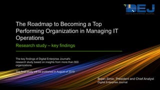 The key findings of Digital Enterprise Journal's
research study based on insights from more than 800
organizations.
The final study will be published in August of 2019
The Roadmap to Becoming a Top
Performing Organization in Managing IT
Operations
Research study – key findings
Bojan Simic, President and Chief Analyst
Digital Enterprise Journal
 