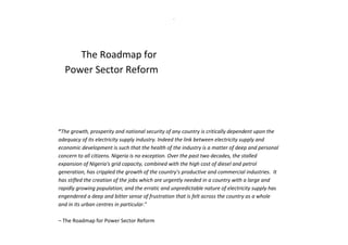 .
The Roadmap for
Power Sector Reform
“The growth, prosperity and national security of any country is critically dependent upon the
adequacy of its electricity supply industry. Indeed the link between electricity supply and
economic development is such that the health of the industry is a matter of deep and personal
concern to all citizens. Nigeria is no exception. Over the past two decades, the stalled
expansion of Nigeria's grid capacity, combined with the high cost of diesel and petrol
generation, has crippled the growth of the country's productive and commercial industries. It
has stifled the creation of the jobs which are urgently needed in a country with a large and
rapidly growing population; and the erratic and unpredictable nature of electricity supply has
engendered a deep and bitter sense of frustration that is felt across the country as a whole
and in its urban centres in particular.”
– The Roadmap for Power Sector Reform
 