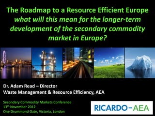The Roadmap to a Resource Efficient Europe
   what will this mean for the longer-term
  development of the secondary commodity
              market in Europe?




Dr. Adam Read – Director
Waste Management & Resource Efficiency, AEA
Secondary Commodity Markets Conference
13th November 2012
One Drummond Gate, Victoria, London
 