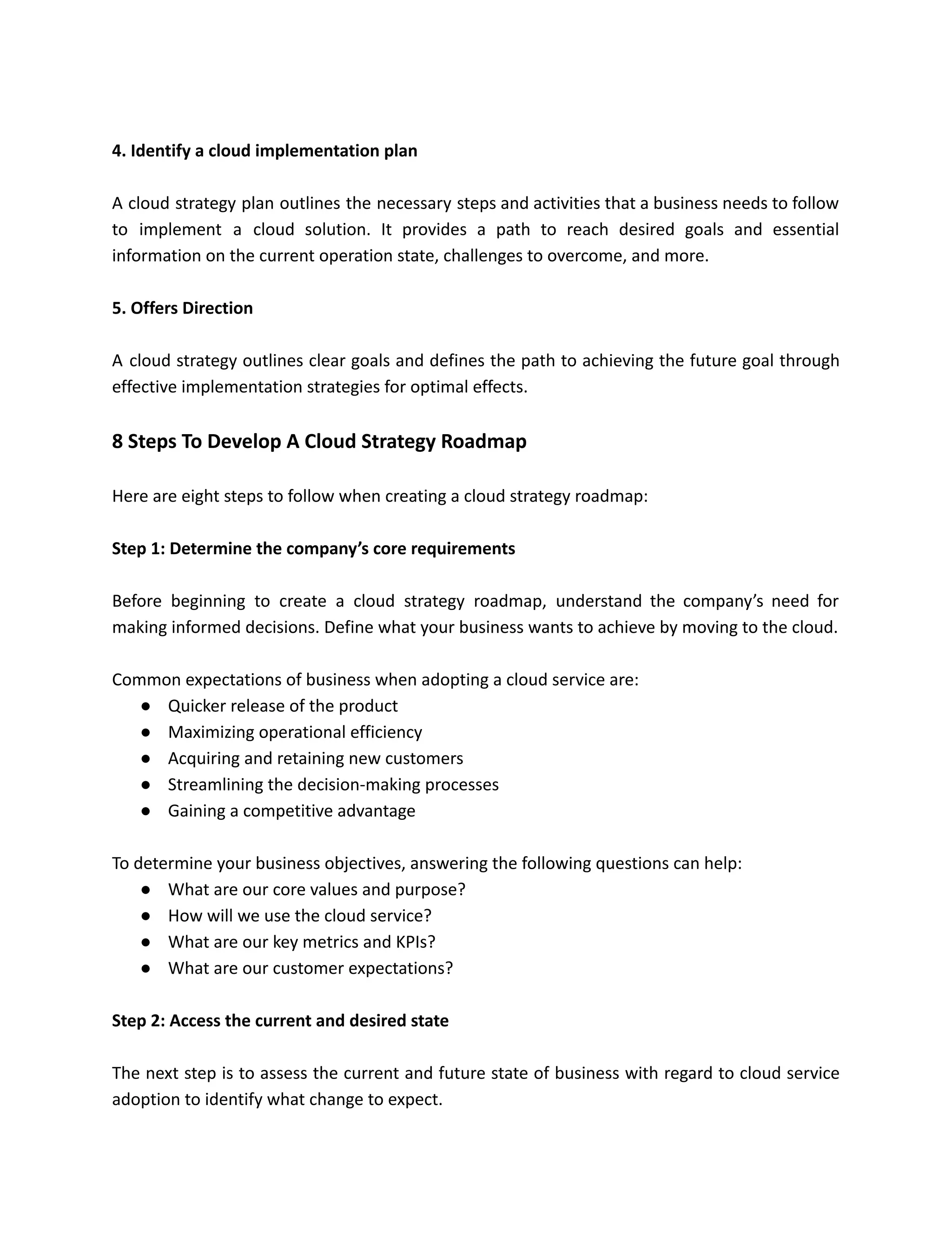 4. Identify a cloud implementation plan
A cloud strategy plan outlines the necessary steps and activities that a business needs to follow
to implement a cloud solution. It provides a path to reach desired goals and essential
information on the current operation state, challenges to overcome, and more.
5. Offers Direction
A cloud strategy outlines clear goals and defines the path to achieving the future goal through
effective implementation strategies for optimal effects.
8 Steps To Develop A Cloud Strategy Roadmap
Here are eight steps to follow when creating a cloud strategy roadmap:
Step 1: Determine the company’s core requirements
Before beginning to create a cloud strategy roadmap, understand the company’s need for
making informed decisions. Define what your business wants to achieve by moving to the cloud.
Common expectations of business when adopting a cloud service are:
● Quicker release of the product
● Maximizing operational efficiency
● Acquiring and retaining new customers
● Streamlining the decision-making processes
● Gaining a competitive advantage
To determine your business objectives, answering the following questions can help:
● What are our core values and purpose?
● How will we use the cloud service?
● What are our key metrics and KPIs?
● What are our customer expectations?
Step 2: Access the current and desired state
The next step is to assess the current and future state of business with regard to cloud service
adoption to identify what change to expect.
 