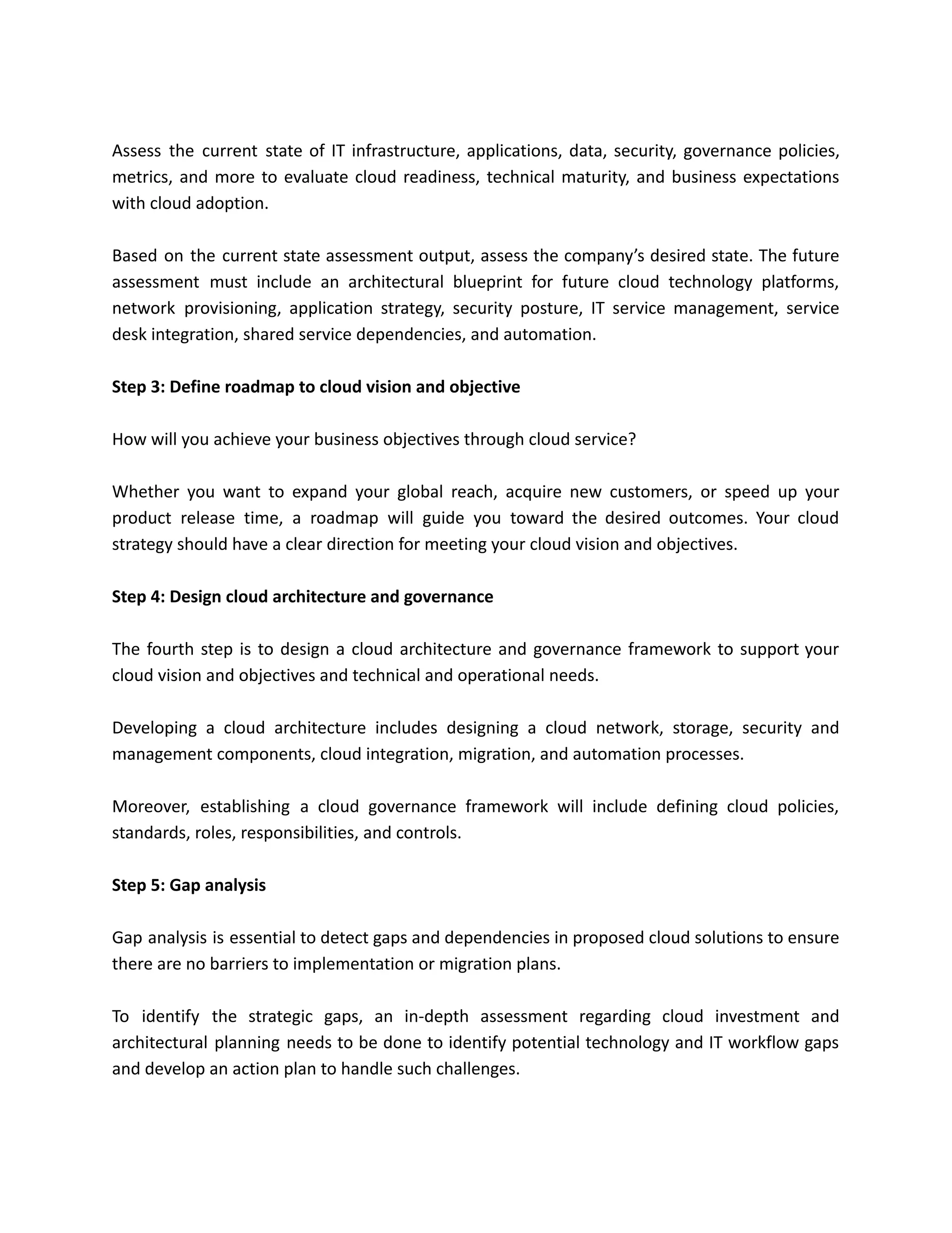 Assess the current state of IT infrastructure, applications, data, security, governance policies,
metrics, and more to evaluate cloud readiness, technical maturity, and business expectations
with cloud adoption.
Based on the current state assessment output, assess the company’s desired state. The future
assessment must include an architectural blueprint for future cloud technology platforms,
network provisioning, application strategy, security posture, IT service management, service
desk integration, shared service dependencies, and automation.
Step 3: Define roadmap to cloud vision and objective
How will you achieve your business objectives through cloud service?
Whether you want to expand your global reach, acquire new customers, or speed up your
product release time, a roadmap will guide you toward the desired outcomes. Your cloud
strategy should have a clear direction for meeting your cloud vision and objectives.
Step 4: Design cloud architecture and governance
The fourth step is to design a cloud architecture and governance framework to support your
cloud vision and objectives and technical and operational needs.
Developing a cloud architecture includes designing a cloud network, storage, security and
management components, cloud integration, migration, and automation processes.
Moreover, establishing a cloud governance framework will include defining cloud policies,
standards, roles, responsibilities, and controls.
Step 5: Gap analysis
Gap analysis is essential to detect gaps and dependencies in proposed cloud solutions to ensure
there are no barriers to implementation or migration plans.
To identify the strategic gaps, an in-depth assessment regarding cloud investment and
architectural planning needs to be done to identify potential technology and IT workflow gaps
and develop an action plan to handle such challenges.
 