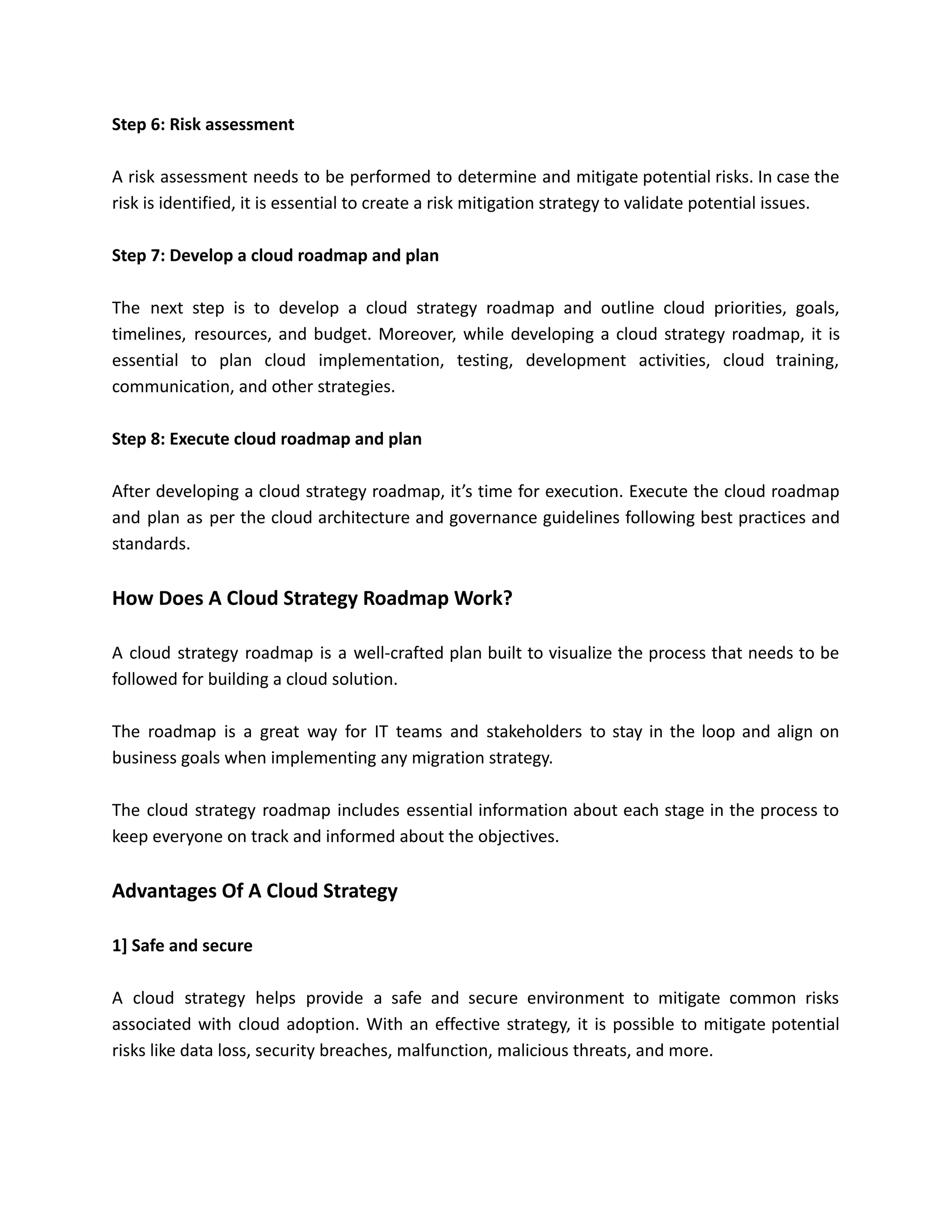 Step 6: Risk assessment
A risk assessment needs to be performed to determine and mitigate potential risks. In case the
risk is identified, it is essential to create a risk mitigation strategy to validate potential issues.
Step 7: Develop a cloud roadmap and plan
The next step is to develop a cloud strategy roadmap and outline cloud priorities, goals,
timelines, resources, and budget. Moreover, while developing a cloud strategy roadmap, it is
essential to plan cloud implementation, testing, development activities, cloud training,
communication, and other strategies.
Step 8: Execute cloud roadmap and plan
After developing a cloud strategy roadmap, it’s time for execution. Execute the cloud roadmap
and plan as per the cloud architecture and governance guidelines following best practices and
standards.
How Does A Cloud Strategy Roadmap Work?
A cloud strategy roadmap is a well-crafted plan built to visualize the process that needs to be
followed for building a cloud solution.
The roadmap is a great way for IT teams and stakeholders to stay in the loop and align on
business goals when implementing any migration strategy.
The cloud strategy roadmap includes essential information about each stage in the process to
keep everyone on track and informed about the objectives.
Advantages Of A Cloud Strategy
1] Safe and secure
A cloud strategy helps provide a safe and secure environment to mitigate common risks
associated with cloud adoption. With an effective strategy, it is possible to mitigate potential
risks like data loss, security breaches, malfunction, malicious threats, and more.
 