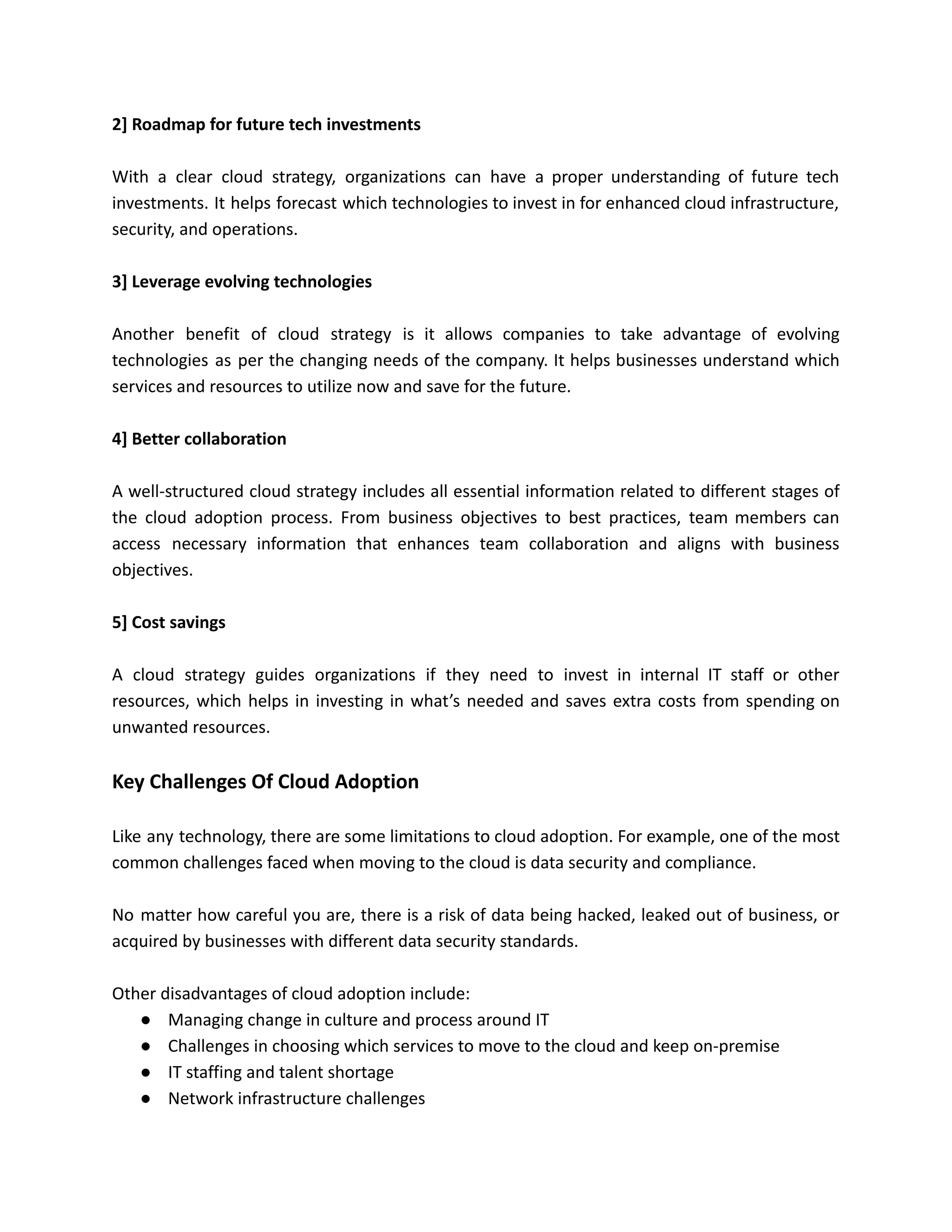 2] Roadmap for future tech investments
With a clear cloud strategy, organizations can have a proper understanding of future tech
investments. It helps forecast which technologies to invest in for enhanced cloud infrastructure,
security, and operations.
3] Leverage evolving technologies
Another benefit of cloud strategy is it allows companies to take advantage of evolving
technologies as per the changing needs of the company. It helps businesses understand which
services and resources to utilize now and save for the future.
4] Better collaboration
A well-structured cloud strategy includes all essential information related to different stages of
the cloud adoption process. From business objectives to best practices, team members can
access necessary information that enhances team collaboration and aligns with business
objectives.
5] Cost savings
A cloud strategy guides organizations if they need to invest in internal IT staff or other
resources, which helps in investing in what’s needed and saves extra costs from spending on
unwanted resources.
Key Challenges Of Cloud Adoption
Like any technology, there are some limitations to cloud adoption. For example, one of the most
common challenges faced when moving to the cloud is data security and compliance.
No matter how careful you are, there is a risk of data being hacked, leaked out of business, or
acquired by businesses with different data security standards.
Other disadvantages of cloud adoption include:
● Managing change in culture and process around IT
● Challenges in choosing which services to move to the cloud and keep on-premise
● IT staffing and talent shortage
● Network infrastructure challenges
 