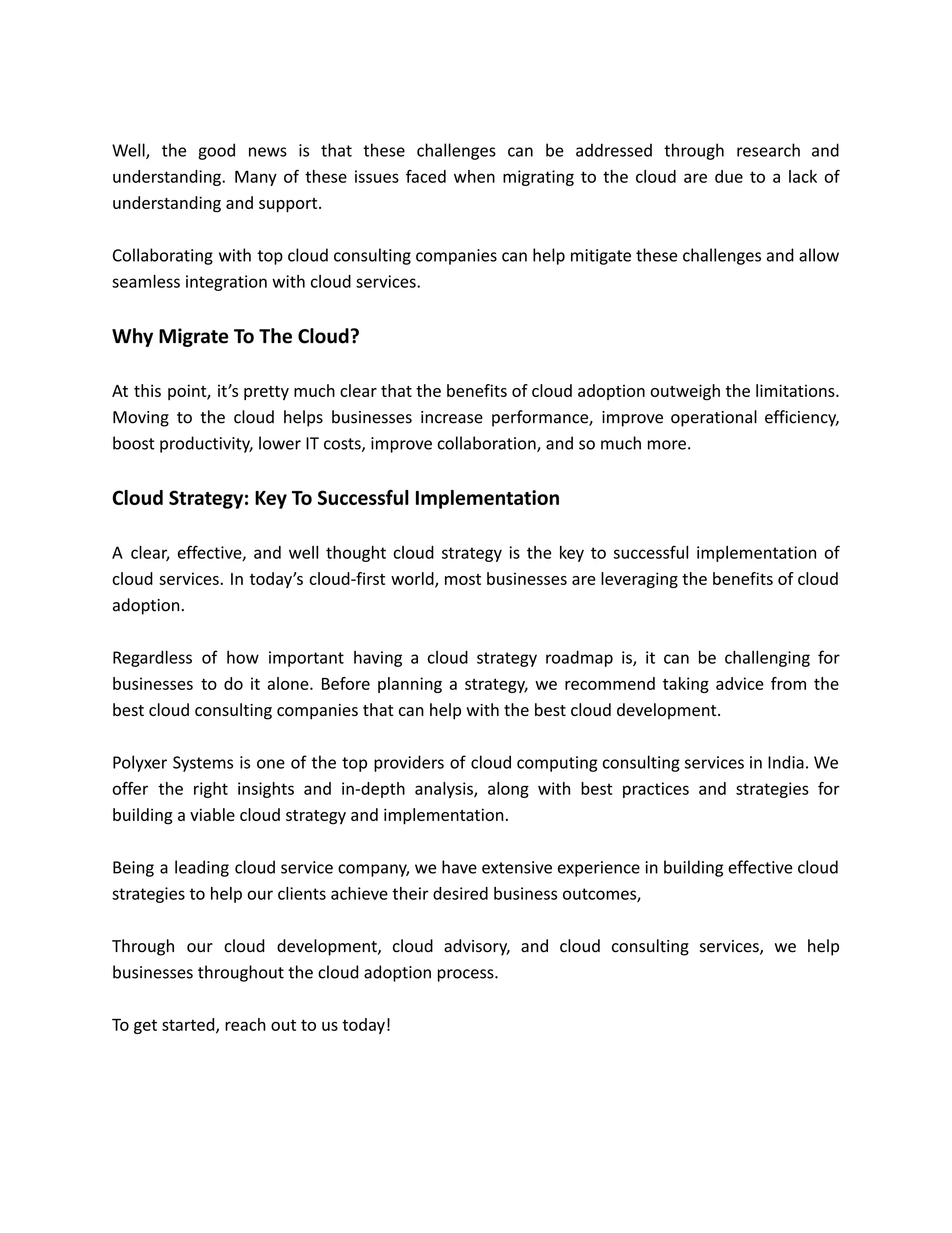 Well, the good news is that these challenges can be addressed through research and
understanding. Many of these issues faced when migrating to the cloud are due to a lack of
understanding and support.
Collaborating with top cloud consulting companies can help mitigate these challenges and allow
seamless integration with cloud services.
Why Migrate To The Cloud?
At this point, it’s pretty much clear that the benefits of cloud adoption outweigh the limitations.
Moving to the cloud helps businesses increase performance, improve operational efficiency,
boost productivity, lower IT costs, improve collaboration, and so much more.
Cloud Strategy: Key To Successful Implementation
A clear, effective, and well thought cloud strategy is the key to successful implementation of
cloud services. In today’s cloud-first world, most businesses are leveraging the benefits of cloud
adoption.
Regardless of how important having a cloud strategy roadmap is, it can be challenging for
businesses to do it alone. Before planning a strategy, we recommend taking advice from the
best cloud consulting companies that can help with the best cloud development.
Polyxer Systems is one of the top providers of cloud computing consulting services in India. We
offer the right insights and in-depth analysis, along with best practices and strategies for
building a viable cloud strategy and implementation.
Being a leading cloud service company, we have extensive experience in building effective cloud
strategies to help our clients achieve their desired business outcomes,
Through our cloud development, cloud advisory, and cloud consulting services, we help
businesses throughout the cloud adoption process.
To get started, reach out to us today!
 