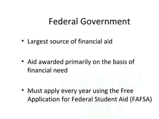 Federal Government
• Largest source of financial aid

• Aid awarded primarily on the basis of
  financial need

• Must apply every year using the Free
  Application for Federal Student Aid (FAFSA)
 