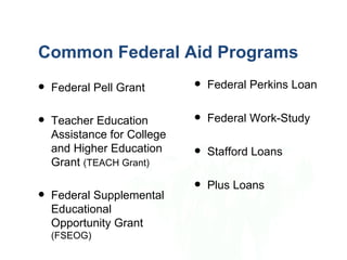 Common Federal Aid Programs
   Federal Pell Grant          Federal Perkins Loan

   Teacher Education           Federal Work-Study
    Assistance for College
    and Higher Education        Stafford Loans
    Grant (TEACH Grant)
                                Plus Loans
   Federal Supplemental
    Educational
    Opportunity Grant
    (FSEOG)
 