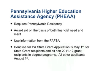 Pennsylvania Higher Education
Assistance Agency (PHEAA)
   Requires Pennsylvania Residency
   Award aid on the basis of both financial need and
    merit
   Use information from the FAFSA
   Deadline for PA State Grant Application is May 1st for
    State Grant recipients and all non 2011-12 grant
    recipients in degree programs. All other applicants
    August 1st.
 