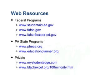 Web Resources
   Federal Programs
     o www.studentaid.ed.gov
     o www.fafsa.gov
     o www.fafsa4caster.ed.gov

   PA State Programs
     o www.pheaa.org
     o www.educationplanner.org

   Private
     o www.mystudentedge.com
     o www.blackexcel.org/100minority.htm
 