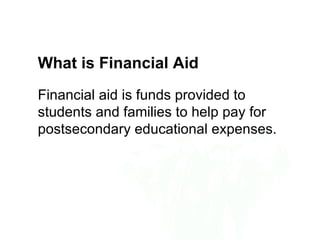 What is Financial Aid
Financial aid is funds provided to
students and families to help pay for
postsecondary educational expenses.
 