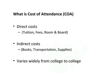 What is Cost of Attendance (COA)

• Direct costs
  – (Tuition, Fees, Room & Board)


• Indirect costs
  – (Books, Transportation, Supplies)


• Varies widely from college to college
 