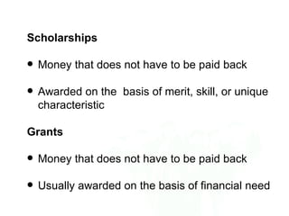Scholarships

   Money that does not have to be paid back

   Awarded on the basis of merit, skill, or unique
    characteristic

Grants

   Money that does not have to be paid back

   Usually awarded on the basis of financial need
 