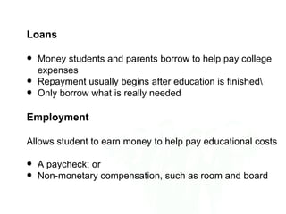 Loans

   Money students and parents borrow to help pay college
    expenses
   Repayment usually begins after education is finished
   Only borrow what is really needed

Employment

Allows student to earn money to help pay educational costs

   A paycheck; or
   Non-monetary compensation, such as room and board
 