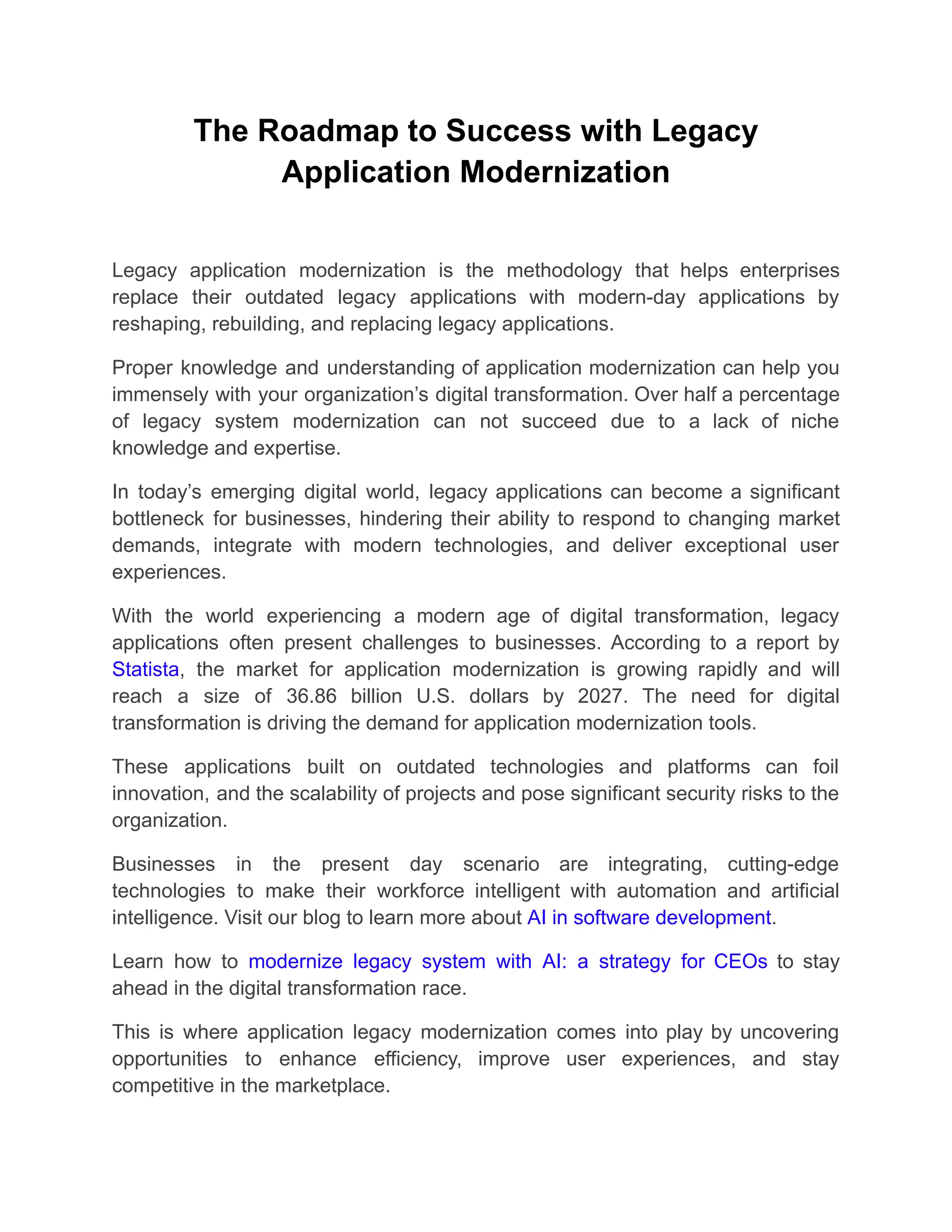 The Roadmap to Success with Legacy
Application Modernization
Legacy application modernization is the methodology that helps enterprises
replace their outdated legacy applications with modern-day applications by
reshaping, rebuilding, and replacing legacy applications.
Proper knowledge and understanding of application modernization can help you
immensely with your organization’s digital transformation. Over half a percentage
of legacy system modernization can not succeed due to a lack of niche
knowledge and expertise.
In today’s emerging digital world, legacy applications can become a significant
bottleneck for businesses, hindering their ability to respond to changing market
demands, integrate with modern technologies, and deliver exceptional user
experiences.
With the world experiencing a modern age of digital transformation, legacy
applications often present challenges to businesses. According to a report by
Statista, the market for application modernization is growing rapidly and will
reach a size of 36.86 billion U.S. dollars by 2027. The need for digital
transformation is driving the demand for application modernization tools.
These applications built on outdated technologies and platforms can foil
innovation, and the scalability of projects and pose significant security risks to the
organization.
Businesses in the present day scenario are integrating, cutting-edge
technologies to make their workforce intelligent with automation and artificial
intelligence. Visit our blog to learn more about AI in software development.
Learn how to modernize legacy system with AI: a strategy for CEOs to stay
ahead in the digital transformation race.
This is where application legacy modernization comes into play by uncovering
opportunities to enhance efficiency, improve user experiences, and stay
competitive in the marketplace.
 