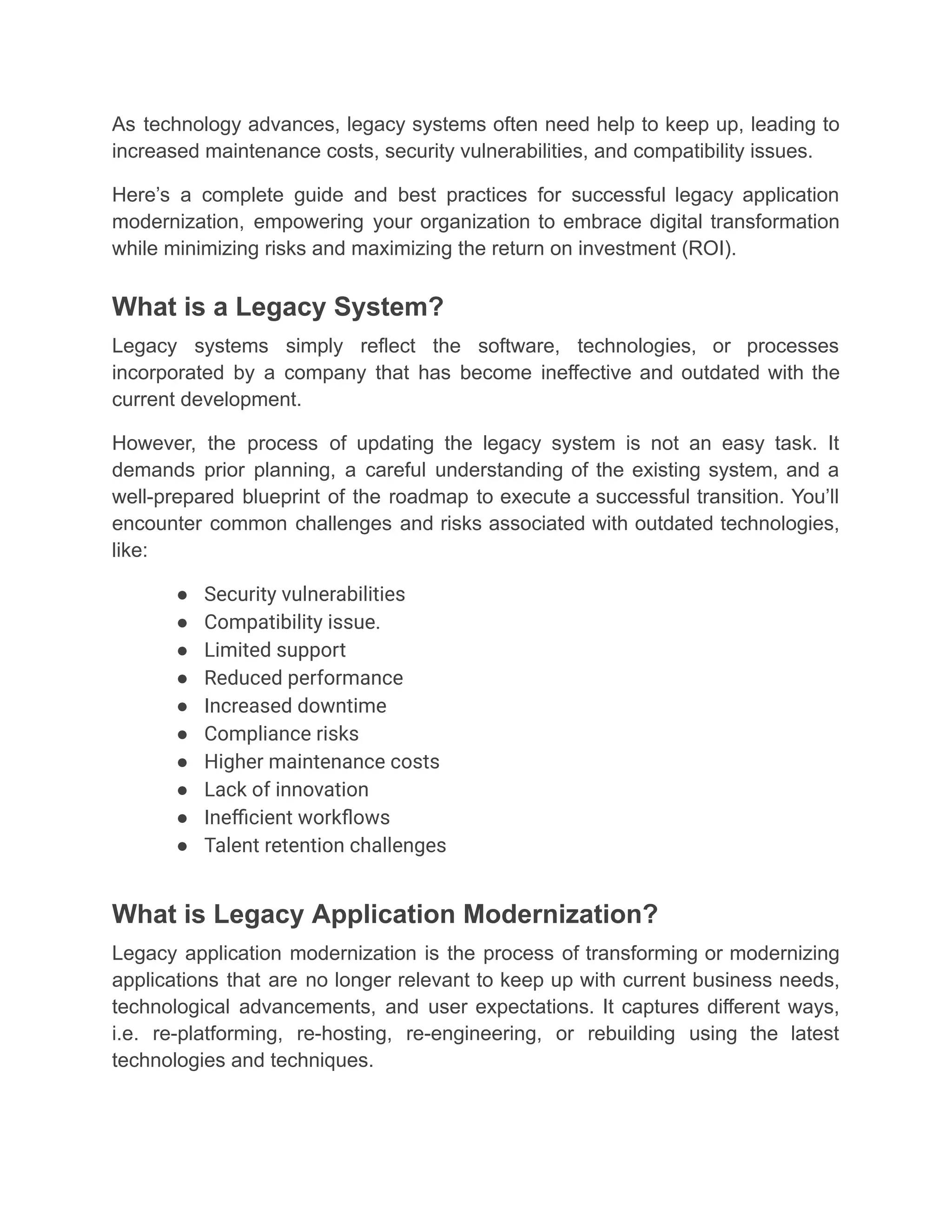 As technology advances, legacy systems often need help to keep up, leading to
increased maintenance costs, security vulnerabilities, and compatibility issues.
Here’s a complete guide and best practices for successful legacy application
modernization, empowering your organization to embrace digital transformation
while minimizing risks and maximizing the return on investment (ROI).
What is a Legacy System?
Legacy systems simply reflect the software, technologies, or processes
incorporated by a company that has become ineffective and outdated with the
current development.
However, the process of updating the legacy system is not an easy task. It
demands prior planning, a careful understanding of the existing system, and a
well-prepared blueprint of the roadmap to execute a successful transition. You’ll
encounter common challenges and risks associated with outdated technologies,
like:
●​ Security vulnerabilities
●​ Compatibility issue.
●​ Limited support
●​ Reduced performance
●​ Increased downtime
●​ Compliance risks
●​ Higher maintenance costs
●​ Lack of innovation
●​ Inefficient workflows
●​ Talent retention challenges
What is Legacy Application Modernization?
Legacy application modernization is the process of transforming or modernizing
applications that are no longer relevant to keep up with current business needs,
technological advancements, and user expectations. It captures different ways,
i.e. re-platforming, re-hosting, re-engineering, or rebuilding using the latest
technologies and techniques.
 
