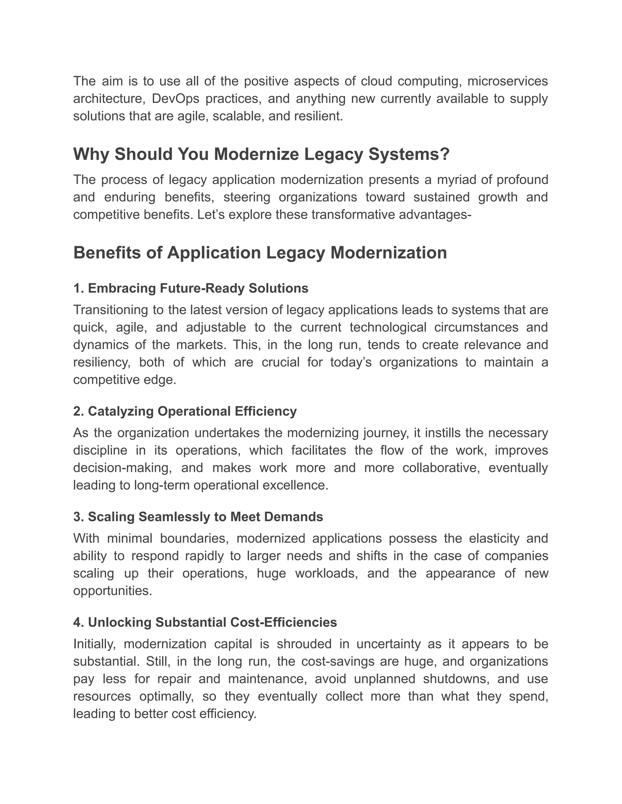 The aim is to use all of the positive aspects of cloud computing, microservices
architecture, DevOps practices, and anything new currently available to supply
solutions that are agile, scalable, and resilient.
Why Should You Modernize Legacy Systems?
The process of legacy application modernization presents a myriad of profound
and enduring benefits, steering organizations toward sustained growth and
competitive benefits. Let’s explore these transformative advantages-
Benefits of Application Legacy Modernization
1. Embracing Future-Ready Solutions
Transitioning to the latest version of legacy applications leads to systems that are
quick, agile, and adjustable to the current technological circumstances and
dynamics of the markets. This, in the long run, tends to create relevance and
resiliency, both of which are crucial for today’s organizations to maintain a
competitive edge.
2. Catalyzing Operational Efficiency
As the organization undertakes the modernizing journey, it instills the necessary
discipline in its operations, which facilitates the flow of the work, improves
decision-making, and makes work more and more collaborative, eventually
leading to long-term operational excellence.
3. Scaling Seamlessly to Meet Demands
With minimal boundaries, modernized applications possess the elasticity and
ability to respond rapidly to larger needs and shifts in the case of companies
scaling up their operations, huge workloads, and the appearance of new
opportunities.
4. Unlocking Substantial Cost-Efficiencies
Initially, modernization capital is shrouded in uncertainty as it appears to be
substantial. Still, in the long run, the cost-savings are huge, and organizations
pay less for repair and maintenance, avoid unplanned shutdowns, and use
resources optimally, so they eventually collect more than what they spend,
leading to better cost efficiency.
 