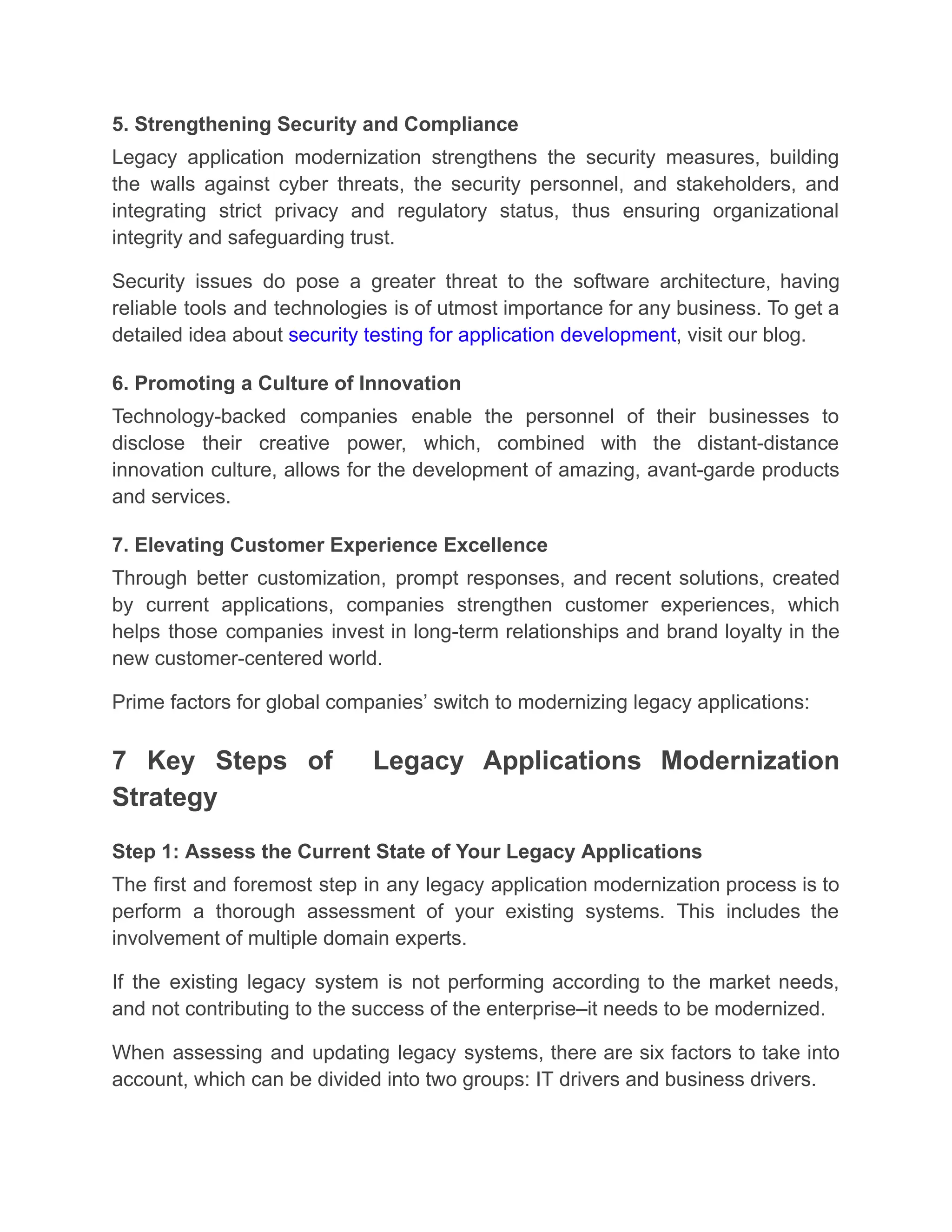 5. Strengthening Security and Compliance
Legacy application modernization strengthens the security measures, building
the walls against cyber threats, the security personnel, and stakeholders, and
integrating strict privacy and regulatory status, thus ensuring organizational
integrity and safeguarding trust.
Security issues do pose a greater threat to the software architecture, having
reliable tools and technologies is of utmost importance for any business. To get a
detailed idea about security testing for application development, visit our blog.
6. Promoting a Culture of Innovation
Technology-backed companies enable the personnel of their businesses to
disclose their creative power, which, combined with the distant-distance
innovation culture, allows for the development of amazing, avant-garde products
and services.
7. Elevating Customer Experience Excellence
Through better customization, prompt responses, and recent solutions, created
by current applications, companies strengthen customer experiences, which
helps those companies invest in long-term relationships and brand loyalty in the
new customer-centered world.
Prime factors for global companies’ switch to modernizing legacy applications:
7 Key Steps of Legacy Applications Modernization
Strategy
Step 1: Assess the Current State of Your Legacy Applications
The first and foremost step in any legacy application modernization process is to
perform a thorough assessment of your existing systems. This includes the
involvement of multiple domain experts.
If the existing legacy system is not performing according to the market needs,
and not contributing to the success of the enterprise–it needs to be modernized.
When assessing and updating legacy systems, there are six factors to take into
account, which can be divided into two groups: IT drivers and business drivers.
 