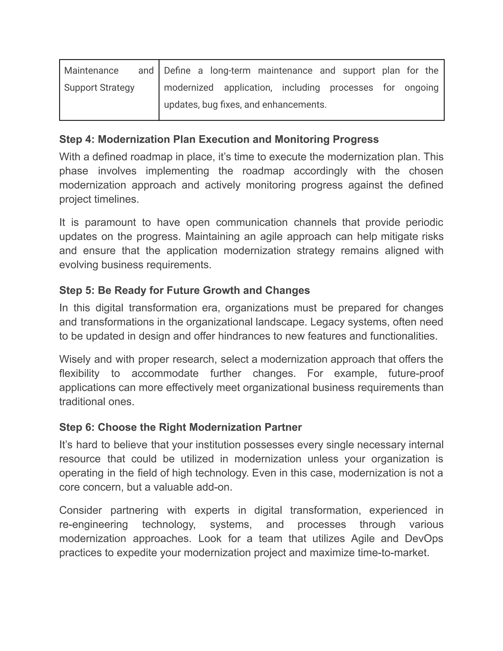 Maintenance and
Support Strategy
Define a long-term maintenance and support plan for the
modernized application, including processes for ongoing
updates, bug fixes, and enhancements.
Step 4: Modernization Plan Execution and Monitoring Progress
With a defined roadmap in place, it’s time to execute the modernization plan. This
phase involves implementing the roadmap accordingly with the chosen
modernization approach and actively monitoring progress against the defined
project timelines.
It is paramount to have open communication channels that provide periodic
updates on the progress. Maintaining an agile approach can help mitigate risks
and ensure that the application modernization strategy remains aligned with
evolving business requirements.
Step 5: Be Ready for Future Growth and Changes
In this digital transformation era, organizations must be prepared for changes
and transformations in the organizational landscape. Legacy systems, often need
to be updated in design and offer hindrances to new features and functionalities.
Wisely and with proper research, select a modernization approach that offers the
flexibility to accommodate further changes. For example, future-proof
applications can more effectively meet organizational business requirements than
traditional ones.
Step 6: Choose the Right Modernization Partner
It’s hard to believe that your institution possesses every single necessary internal
resource that could be utilized in modernization unless your organization is
operating in the field of high technology. Even in this case, modernization is not a
core concern, but a valuable add-on.
Consider partnering with experts in digital transformation, experienced in
re-engineering technology, systems, and processes through various
modernization approaches. Look for a team that utilizes Agile and DevOps
practices to expedite your modernization project and maximize time-to-market.
 