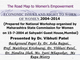The Road Map to Women’s Empowerment ECONOMIC ISSUES AND RIGHT TO WORK OF WOMEN  2004-2014  ( Prepared for National Workshop organised by Maharashtra State Commission for Women on 15-7-2004 at Sahyadri Guest House,Mumbai ) Presented by Dr. Vibhuti Patel  Background Paper by  Dr. Asha Bajpai,  Prof. Maithreyi Krishnaraj, Dr. Vibhuti Patel,  Dr. Nandita Shah, Ms. Jyoti Mhapsekar,  Ms Rupa Mistry 