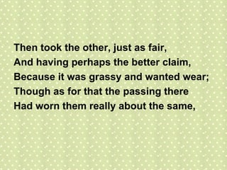 Then took the other, just as fair, And having perhaps the better claim, Because it was grassy and wanted wear; Though as for that the passing there Had worn them really about the same, 