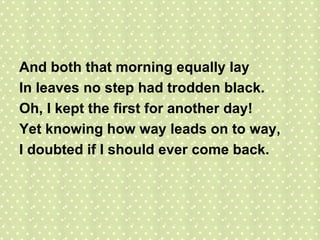 And both that morning equally lay In leaves no step had trodden black. Oh, I kept the first for another day! Yet knowing how way leads on to way, I doubted if I should ever come back.  