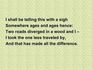 I shall be telling this with a sigh Somewhere ages and ages hence: Two roads diverged in a wood and I – I took the one less traveled by, And that has made all the difference. 