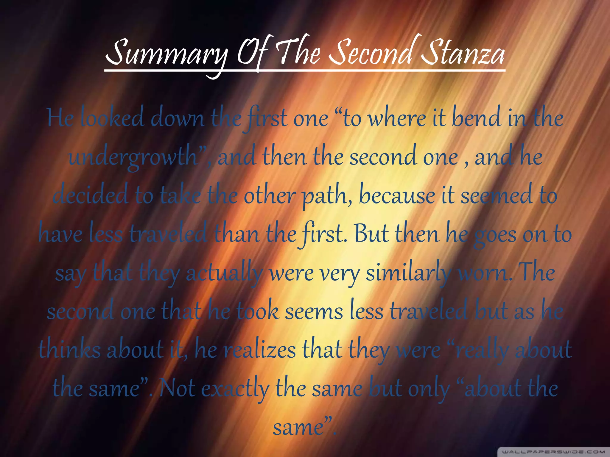 Summary Of The Second Stanza
He looked down the first one “to where it bend in the
undergrowth”, and then the second one , and he
decided to take the other path, because it seemed to
have less traveled than the first. But then he goes on to
say that they actually were very similarly worn. The
second one that he took seems less traveled but as he
thinks about it, he realizes that they were “really about
the same”. Not exactly the same but only “about the
same”.
 