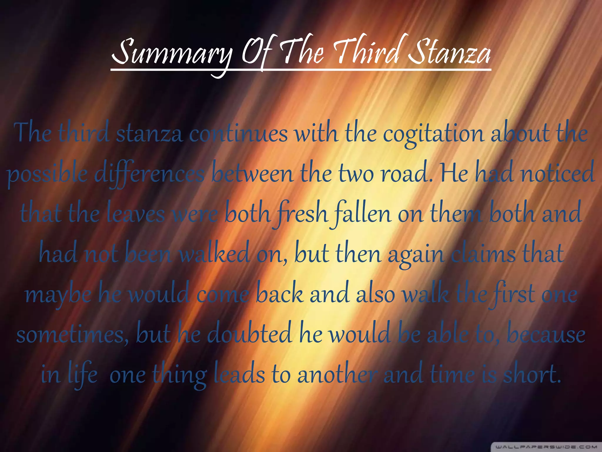 Summary Of The Third Stanza
The third stanza continues with the cogitation about the
possible differences between the two road. He had noticed
that the leaves were both fresh fallen on them both and
had not been walked on, but then again claims that
maybe he would come back and also walk the first one
sometimes, but he doubted he would be able to, because
in life one thing leads to another and time is short.
 