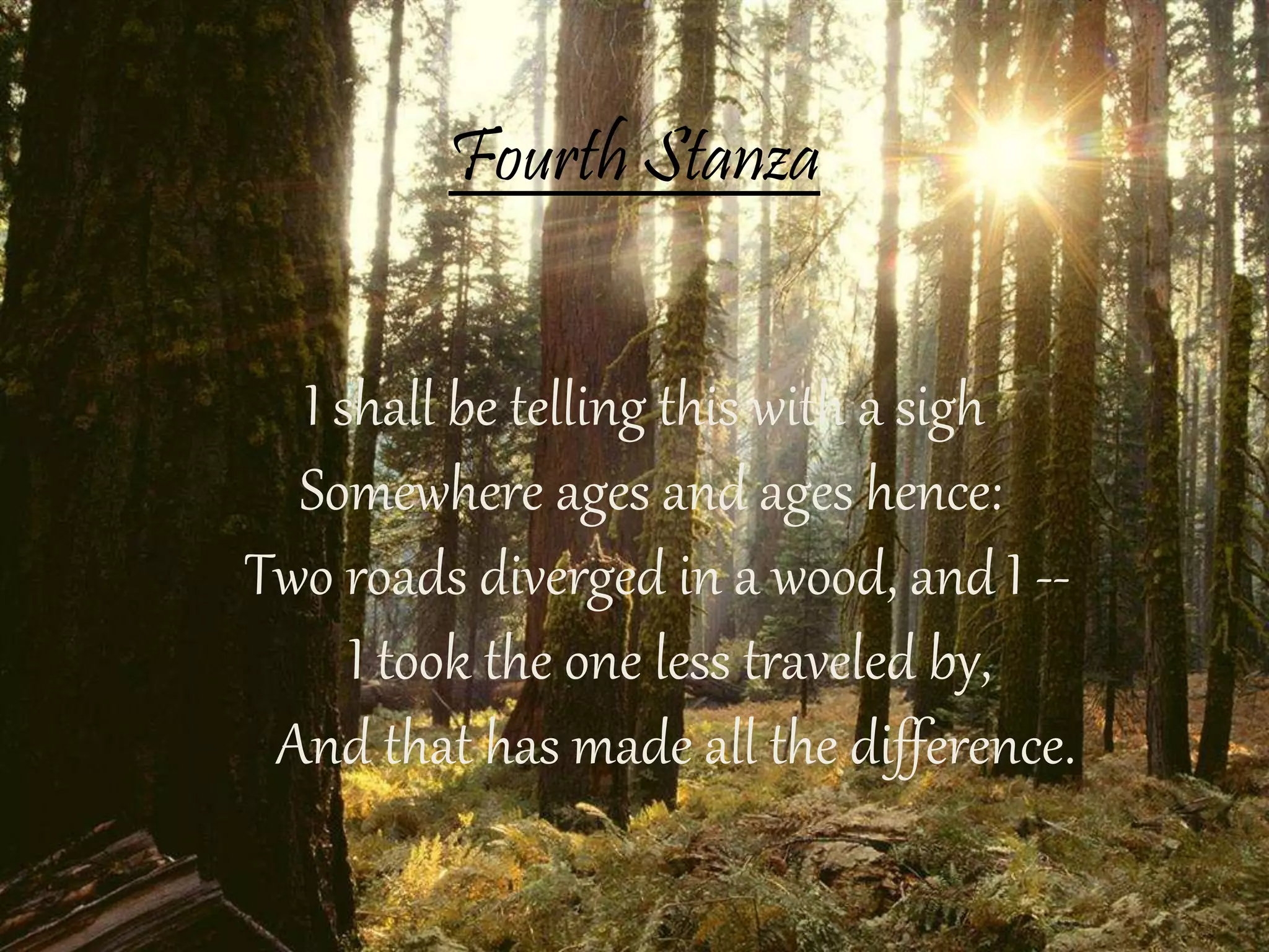 Fourth Stanza
I shall be telling this with a sigh
Somewhere ages and ages hence:
Two roads diverged in a wood, and I --
I took the one less traveled by,
And that has made all the difference.
 