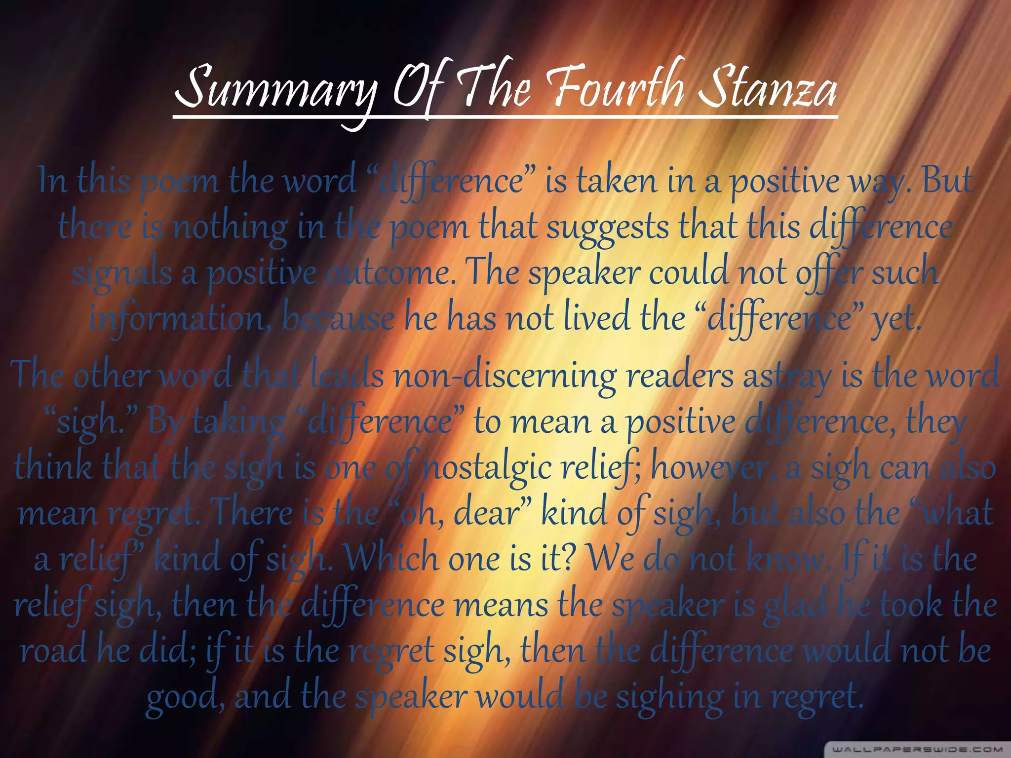 Summary Of The Fourth Stanza
In this poem the word “difference” is taken in a positive way. But
there is nothing in the poem that suggests that this difference
signals a positive outcome. The speaker could not offer such
information, because he has not lived the “difference” yet.
The other word that leads non-discerning readers astray is the word
“sigh.” By taking “difference” to mean a positive difference, they
think that the sigh is one of nostalgic relief; however, a sigh can also
mean regret. There is the “oh, dear” kind of sigh, but also the “what
a relief” kind of sigh. Which one is it? We do not know. If it is the
relief sigh, then the difference means the speaker is glad he took the
road he did; if it is the regret sigh, then the difference would not be
good, and the speaker would be sighing in regret.
 