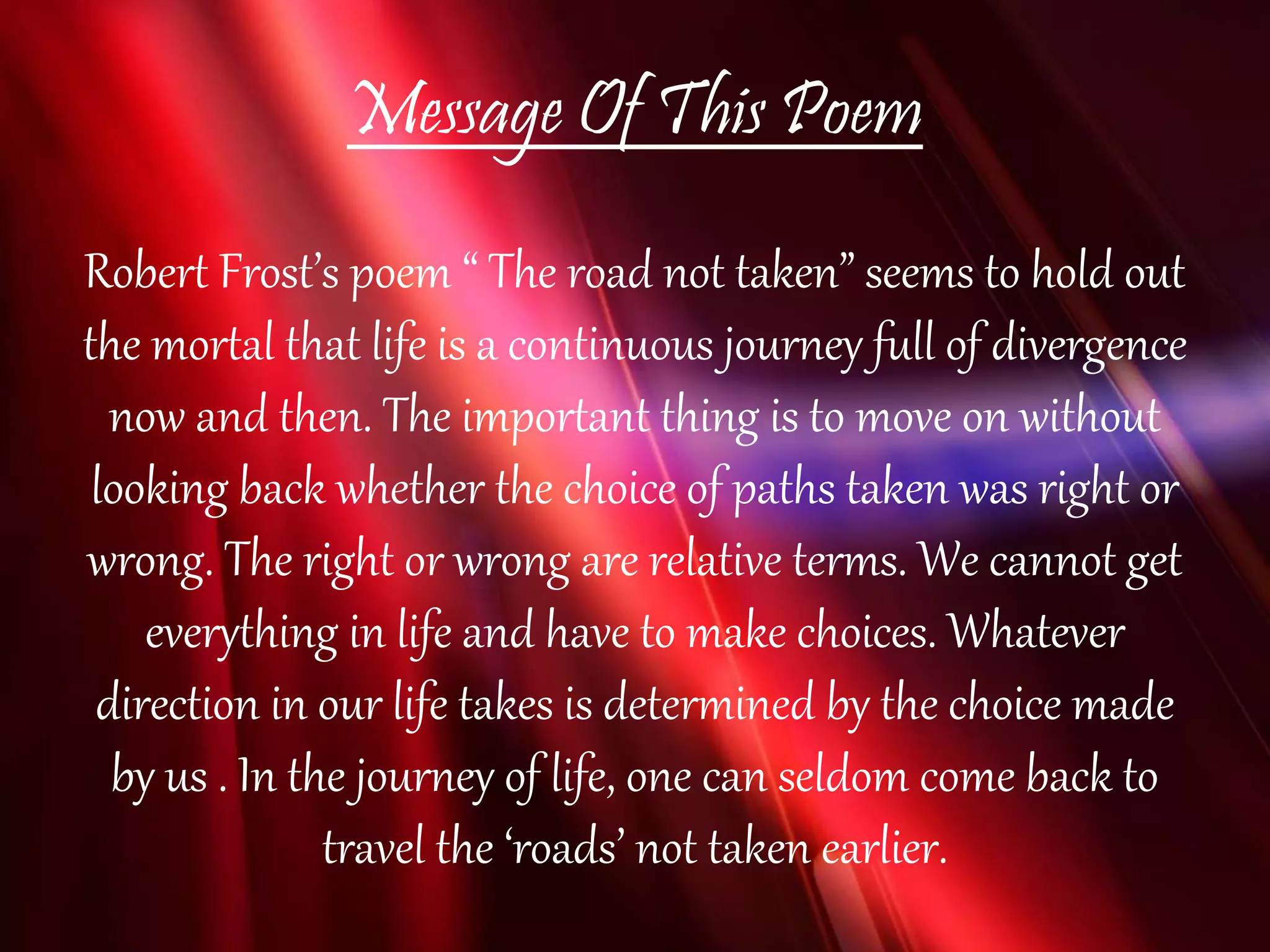 Message Of This Poem
Robert Frost’s poem “ The road not taken” seems to hold out
the mortal that life is a continuous journey full of divergence
now and then. The important thing is to move on without
looking back whether the choice of paths taken was right or
wrong. The right or wrong are relative terms. We cannot get
everything in life and have to make choices. Whatever
direction in our life takes is determined by the choice made
by us . In the journey of life, one can seldom come back to
travel the ‘roads’ not taken earlier.
 