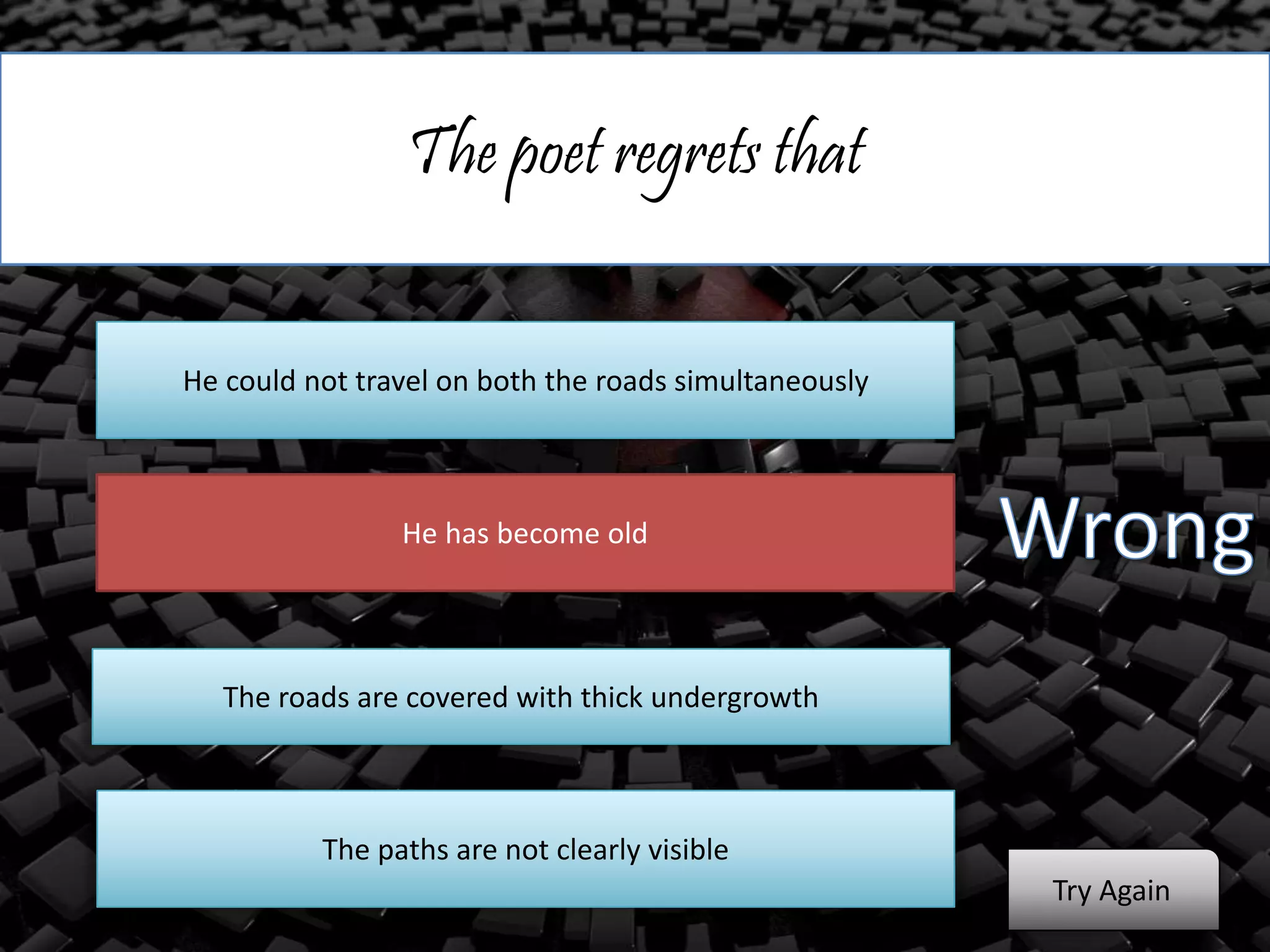 The poet regrets that
He could not travel on both the roads simultaneously
He has become old
The roads are covered with thick undergrowth
The paths are not clearly visible
Try Again
 