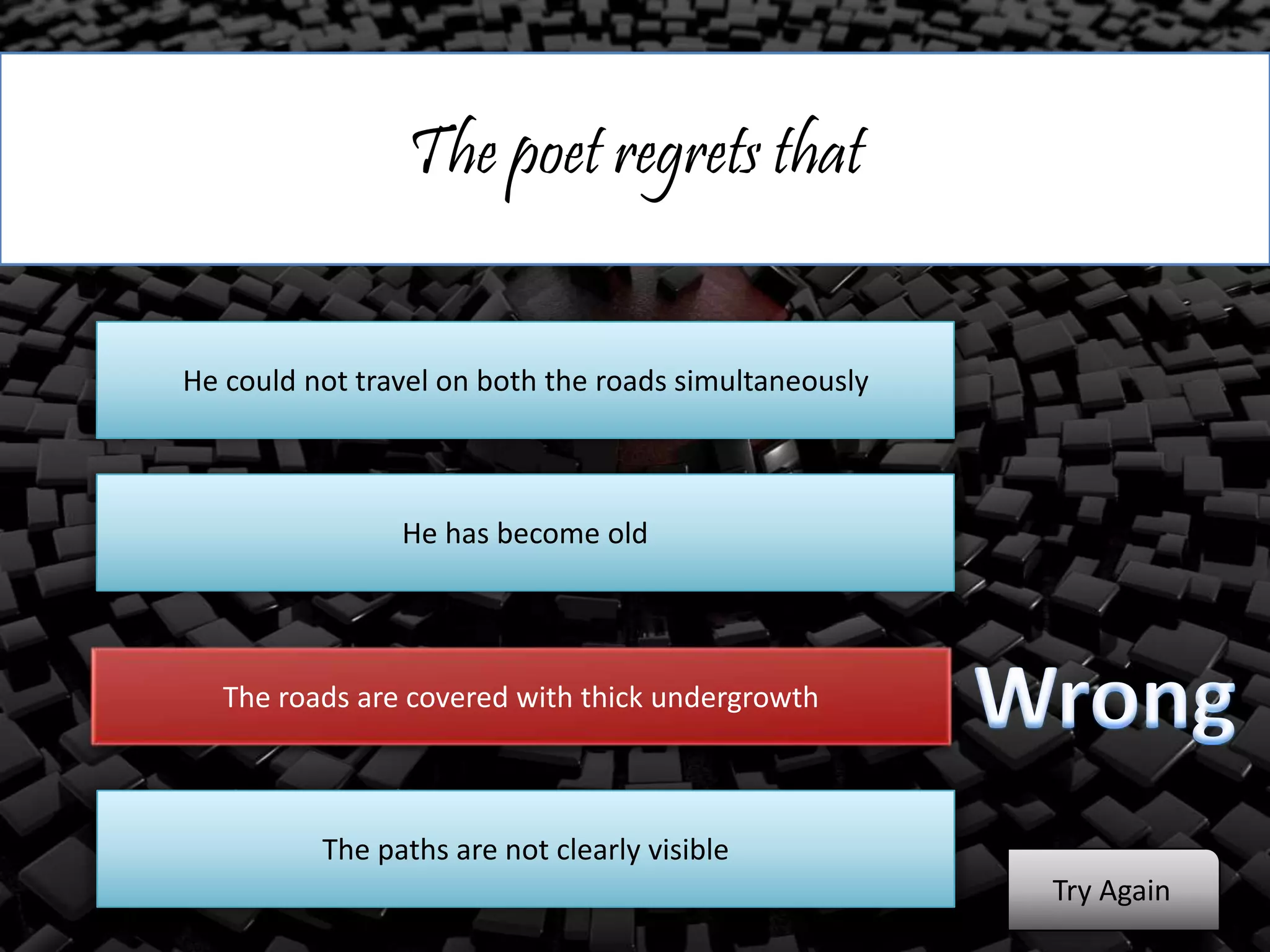 The poet regrets that
He could not travel on both the roads simultaneously
He has become old
The roads are covered with thick undergrowth
The paths are not clearly visible
Try Again
 