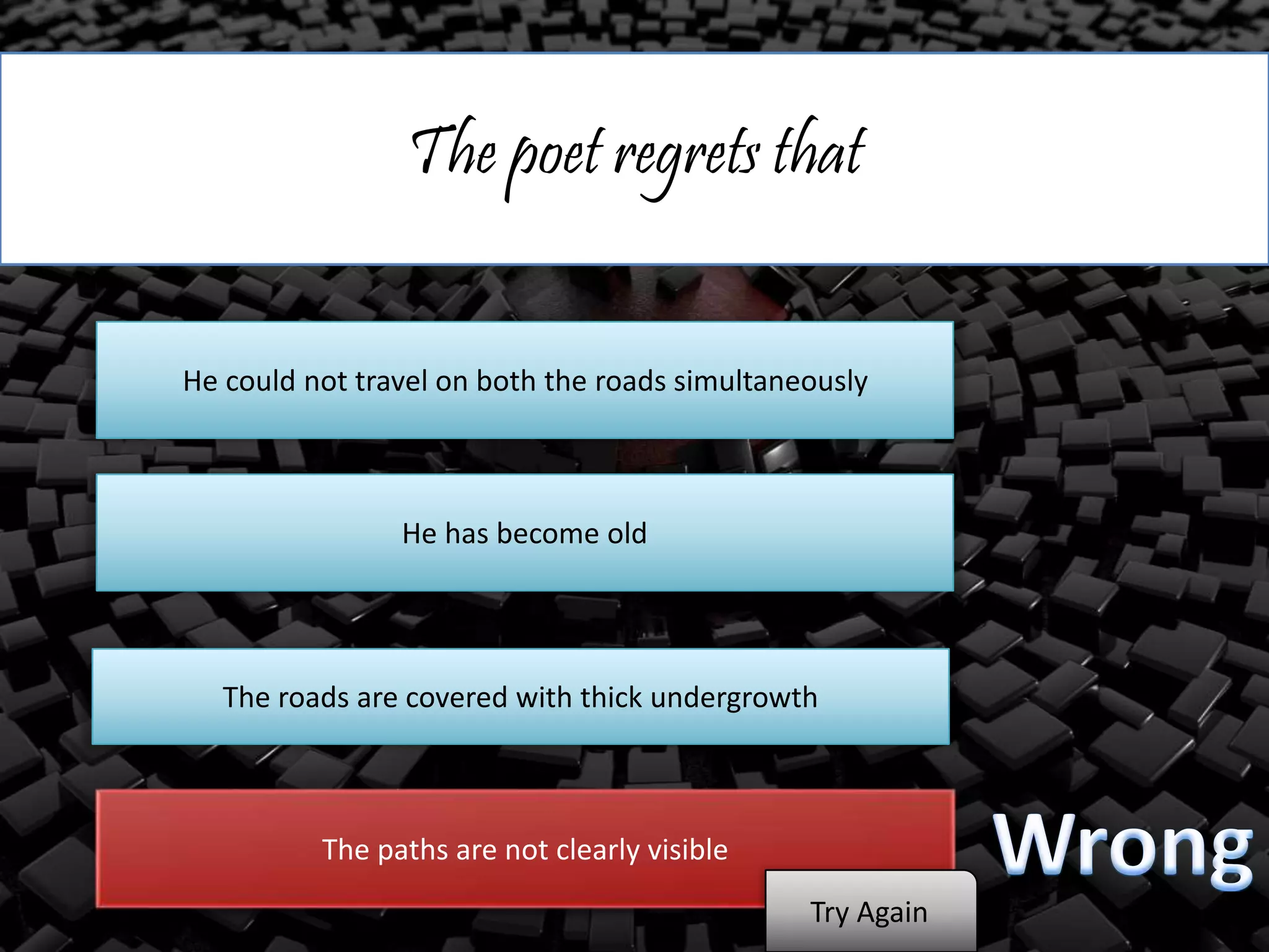 The poet regrets that
He could not travel on both the roads simultaneously
He has become old
The roads are covered with thick undergrowth
The paths are not clearly visible
Try Again
 
