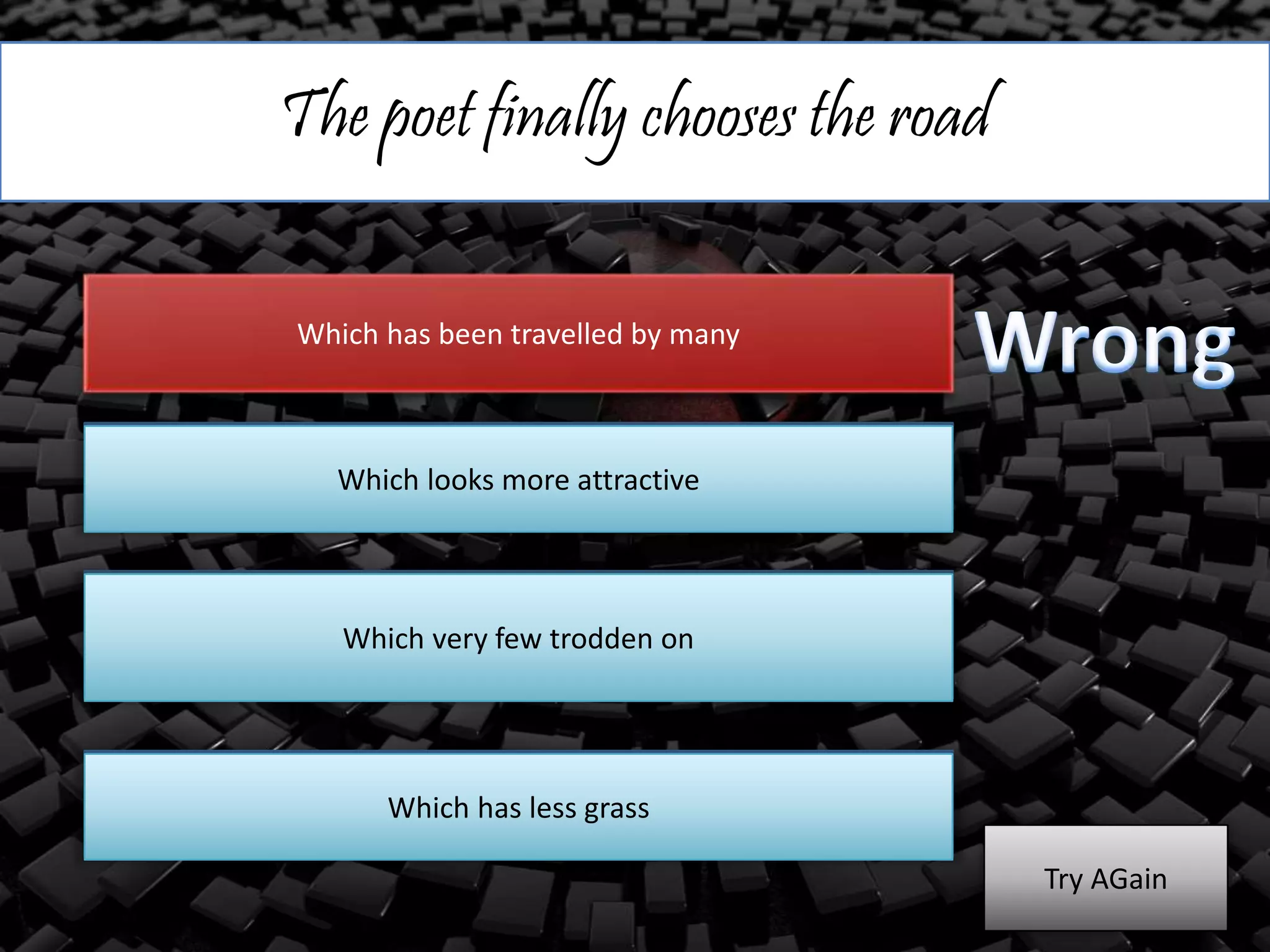 The poet finally chooses the road
Which has been travelled by many
Which looks more attractive
Which very few trodden on
Which has less grass
Which looks more attractive
Which very few trodden on
Which has less grass
Try AGain
 